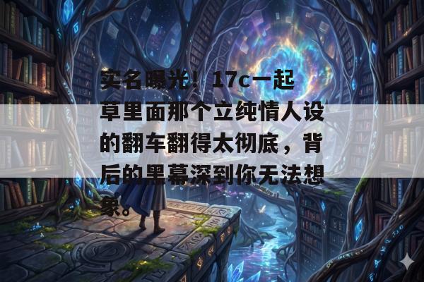 实名曝光！17c一起草里面那个立纯情人设的翻车翻得太彻底，背后的黑幕深到你无法想象。