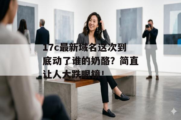 17c最新域名这次到底动了谁的奶酪？简直让人大跌眼镜！