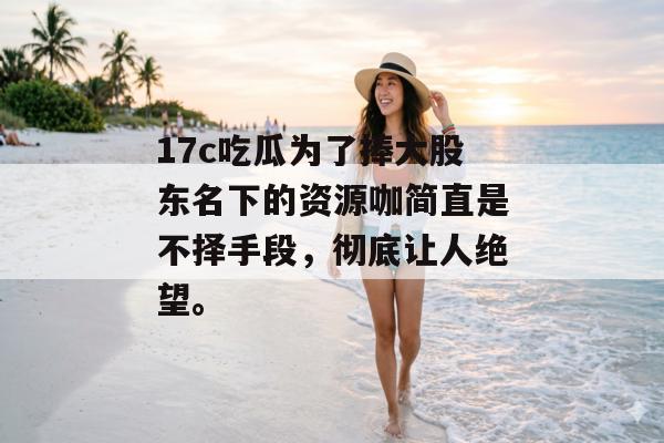 17c吃瓜为了捧大股东名下的资源咖简直是不择手段，彻底让人绝望。
