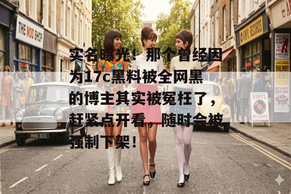 实名曝光！那个曾经因为17c黑料被全网黑的博主其实被冤枉了，赶紧点开看，随时会被强制下架！
