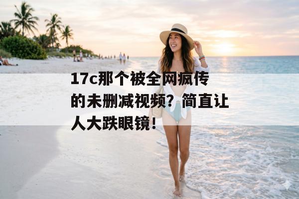 17c那个被全网疯传的未删减视频？简直让人大跌眼镜！