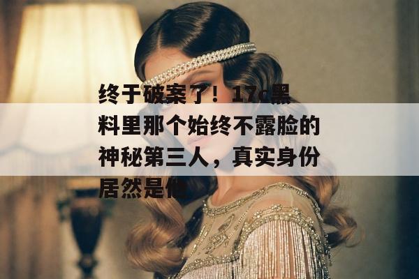 终于破案了！17c黑料里那个始终不露脸的神秘第三人，真实身份居然是他