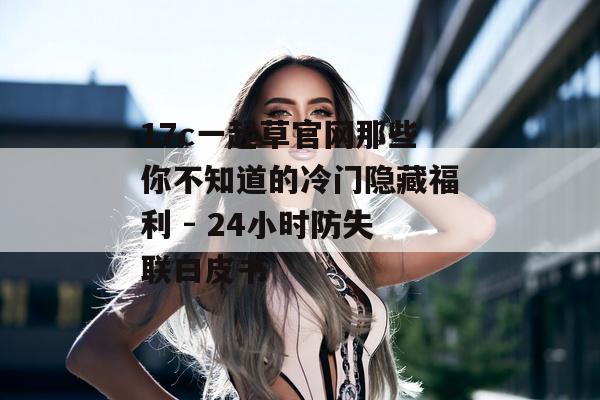 17c一起草官网那些你不知道的冷门隐藏福利 - 24小时防失联白皮书